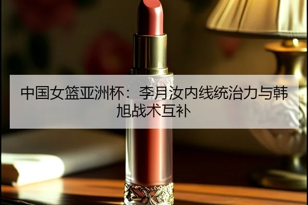 中国女篮亚洲杯：李月汝内线统治力与韩旭战术互补