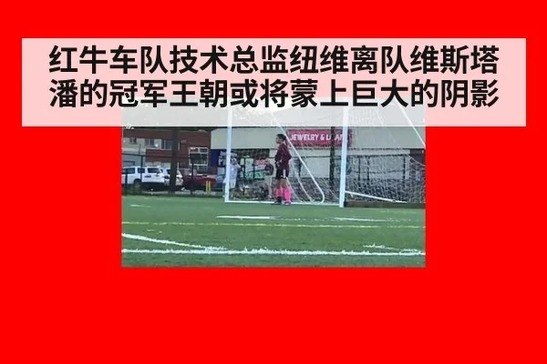 红牛车队技术总监纽维离队维斯塔潘的冠军王朝或将蒙上巨大的阴影